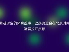 跨越时空的体育盛事，巴黎奥运会在北京时间凌晨拉开序幕