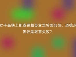 女子高铁上拒查票飙英文骂哭乘务员，道德沦丧还是教育失败？