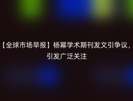 【全球市场早报】杨幂学术期刊发文引争议，引发广泛关注