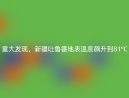 重大发现，新疆吐鲁番地表温度飙升到81°C