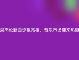 周杰伦新曲惊艳亮相，音乐市场迎来热潮