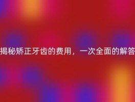 揭秘矫正牙齿的费用，一次全面的解答
