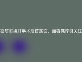 面筋哥换肝手术后首露面，面容憔悴引关注