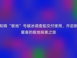 知晓“极地”号破冰调查船交付使用，开启新篇章的极地探索之旅