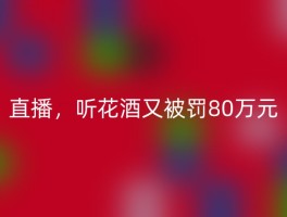 直播，听花酒又被罚80万元