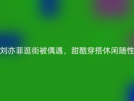 刘亦菲逛街被偶遇，甜酷穿搭休闲随性