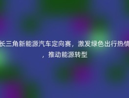 长三角新能源汽车定向赛，激发绿色出行热情，推动能源转型