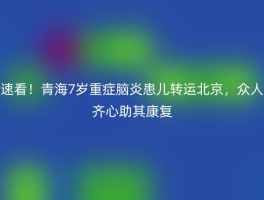 速看！青海7岁重症脑炎患儿转运北京，众人齐心助其康复