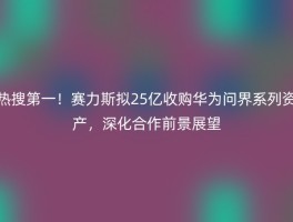 热搜第一！赛力斯拟25亿收购华为问界系列资产，深化合作前景展望