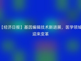 【经济日报】基因编辑技术新进展，医学领域迎来变革