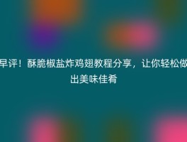 早评！酥脆椒盐炸鸡翅教程分享，让你轻松做出美味佳肴