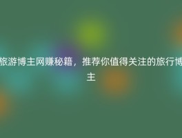 旅游博主网赚秘籍，推荐你值得关注的旅行博主