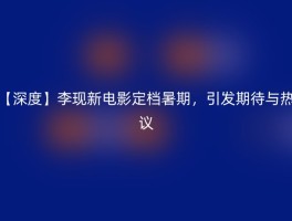 【深度】李现新电影定档暑期，引发期待与热议