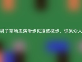 男子商场表演滑步似凌波微步，惊呆众人
