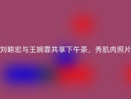 刘畊宏与王婉霏共享下午茶，秀肌肉照片