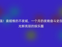 强！袁娅维的不夜城，一个月的夜晚奋斗史在光鲜亮丽的娱乐圈