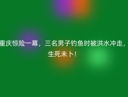 重庆惊险一幕，三名男子钓鱼时被洪水冲走，生死未卜！