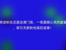奇迹粉丝见面会澳门场，一场震撼心灵的盛宴，吸引无数粉丝疯狂追捧！