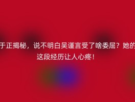 于正揭秘，说不明白吴谨言受了啥委屈？她的这段经历让人心疼！