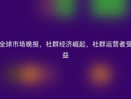 全球市场晚报，社群经济崛起，社群运营者受益