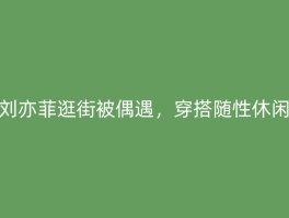 刘亦菲逛街被偶遇，穿搭随性休闲