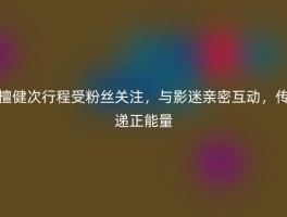 檀健次行程受粉丝关注，与影迷亲密互动，传递正能量