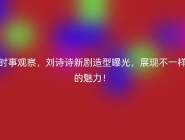 时事观察，刘诗诗新剧造型曝光，展现不一样的魅力！