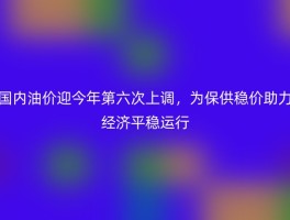 国内油价迎今年第六次上调，为保供稳价助力经济平稳运行