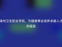 漳州卫生职业学院，为健康事业培养卓越人才的摇篮