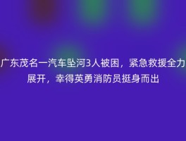 广东茂名一汽车坠河3人被困，紧急救援全力展开，幸得英勇消防员挺身而出