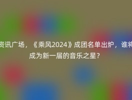 资讯广场，《乘风2024》成团名单出炉，谁将成为新一届的音乐之星？