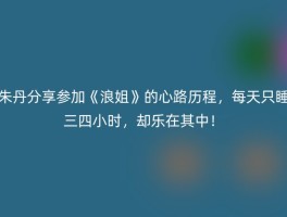 朱丹分享参加《浪姐》的心路历程，每天只睡三四小时，却乐在其中！