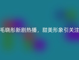 毛晓彤新剧热播，甜美形象引关注
