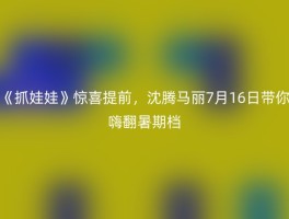 《抓娃娃》惊喜提前，沈腾马丽7月16日带你嗨翻暑期档