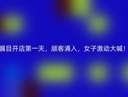 瞩目开店第一天，顾客涌入，女子激动大喊！